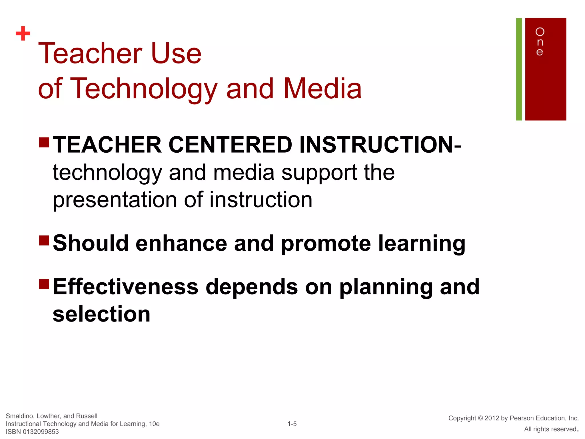 +
          Teacher Use
          of Technology and Media
           TEACHER       CENTERED INSTRUCTION-
               technology and media support the
               presentation of instruction
           Should                         enhance and promote learning
           Effectiveness                              depends on planning and
               selection



Smaldino, Lowther, and Russell                                             Copyright © 2012 by Pearson Education, Inc.
Instructional Technology and Media for Learning, 10e         1-5
ISBN 0132099853                                                                                    All rights reserved.
 