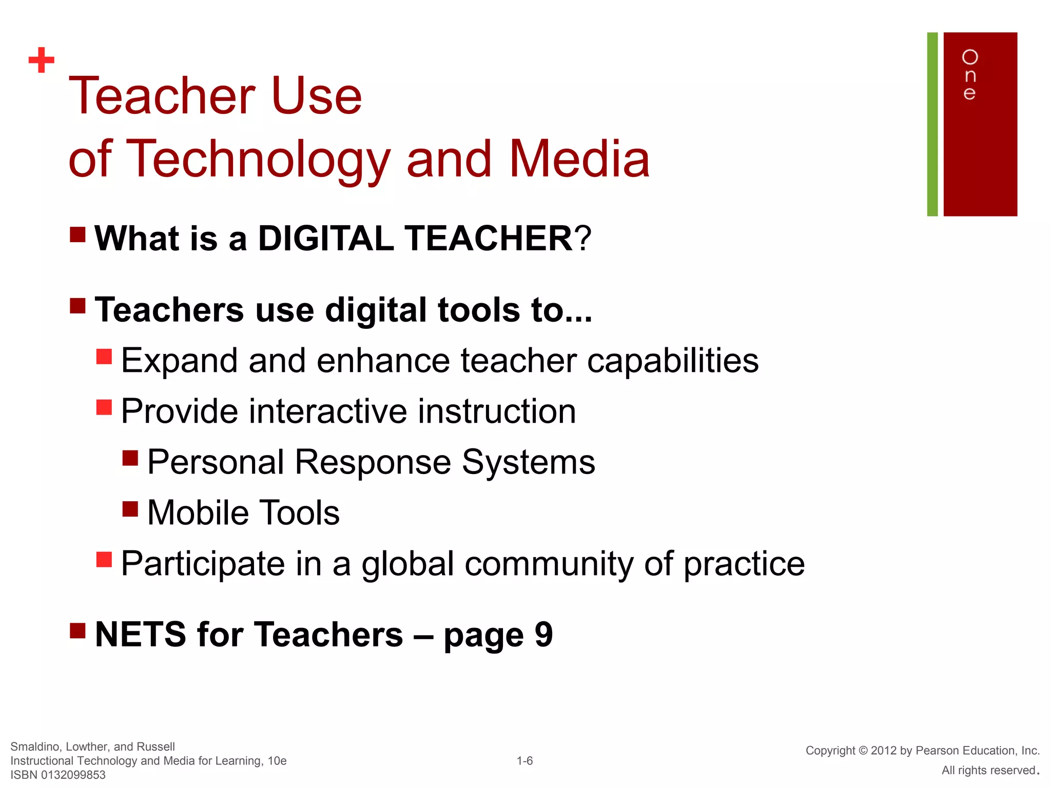 +
          Teacher Use
          of Technology and Media
           What                 is a DIGITAL TEACHER?
           Teachers      use digital tools to...
                Expand and enhance teacher capabilities
                Provide interactive instruction
                  Personal Response Systems
                  Mobile Tools
                Participate in a global community of practice

           NETS                   for Teachers – page 9

Smaldino, Lowther, and Russell                                   Copyright © 2012 by Pearson Education, Inc.
Instructional Technology and Media for Learning, 10e   1-6
ISBN 0132099853                                                                          All rights reserved.
 