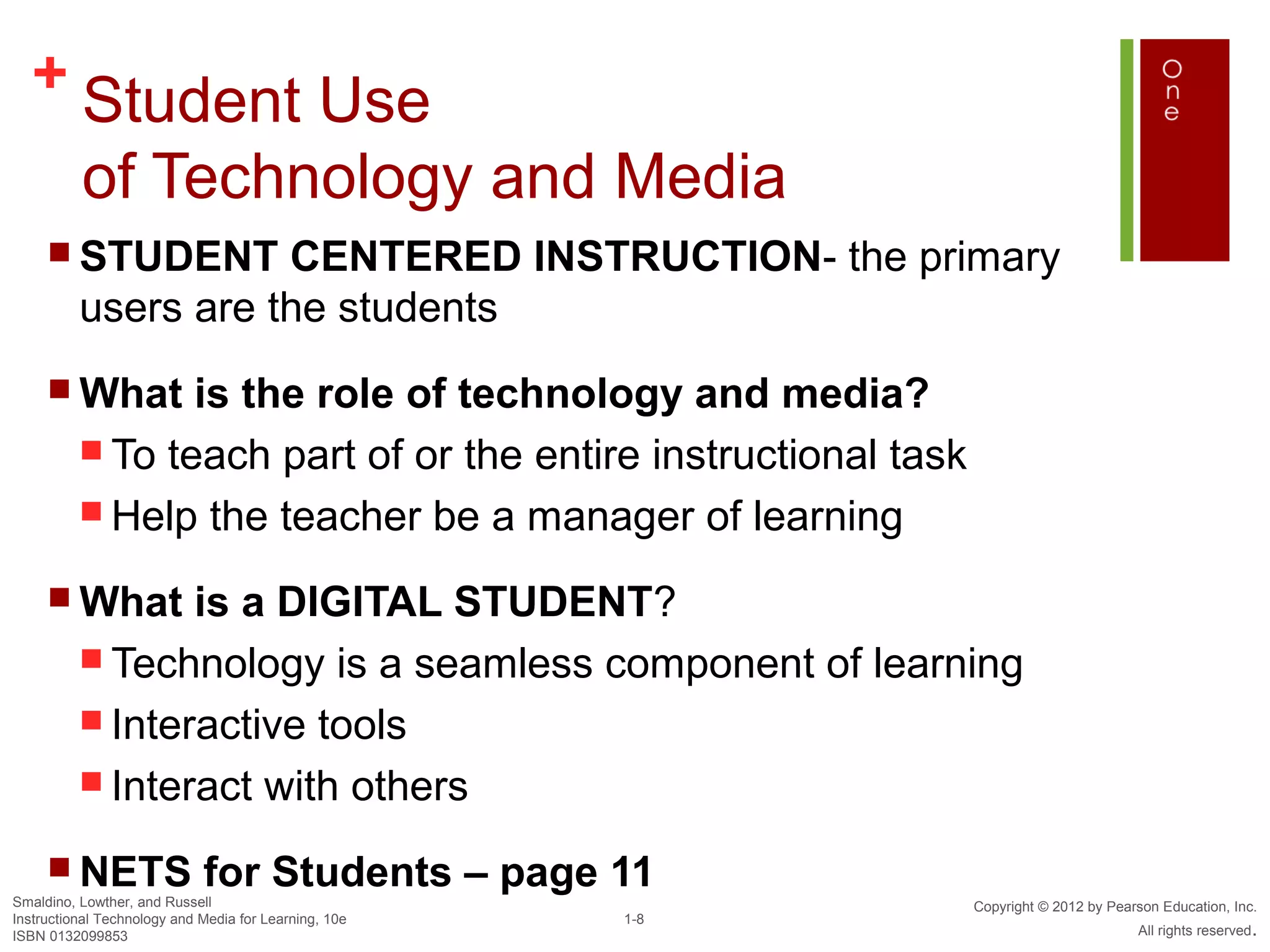 + Student Use
          of Technology and Media
      STUDENT       CENTERED INSTRUCTION- the primary
          users are the students
      What      is the role of technology and media?
           To teach part of or the entire instructional task
           Help the teacher be a manager of learning

      What      is a DIGITAL STUDENT?
           Technology is a seamless component of learning
           Interactive tools
           Interact with others

      NETS                  for Students – page 11
Smaldino, Lowther, and Russell                                  Copyright © 2012 by Pearson Education, Inc.
Instructional Technology and Media for Learning, 10e   1-8
ISBN 0132099853                                                                         All rights reserved.
 