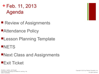 + Feb. 11, 2013
    Agenda

      Review of Assignments
Attendance                                            Policy
Lesson                            Planning Template
NETS

Next                    Class and Assignments
Exit                Ticket
Smaldino, Lowther, and Russell                                  Copyright © 2012 by Pearson Education, Inc.
Instructional Technology and Media for Learning, 10e
ISBN 0132099853                                                                         All rights reserved.
 