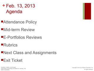 + Feb. 13, 2013
    Agenda

Attendance                                            Policy
Mid-term                                 Review
E-Portfolios                                          Reviews
Rubrics

Next                    Class and Assignments
Exit                Ticket
Smaldino, Lowther, and Russell                                   Copyright © 2012 by Pearson Education, Inc.
Instructional Technology and Media for Learning, 10e
ISBN 0132099853                                                                          All rights reserved.
 