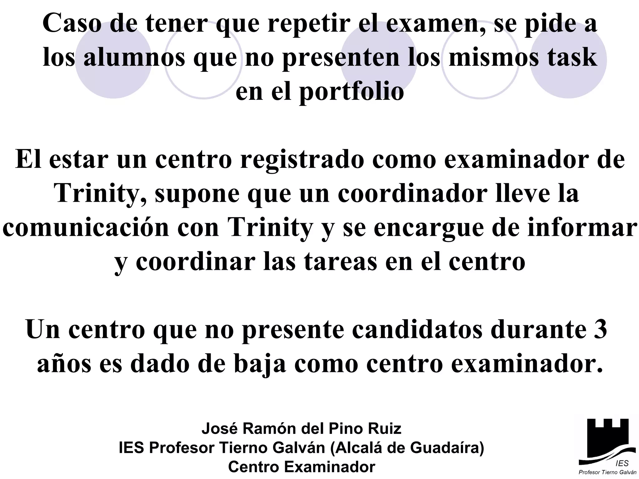 Caso de tener que repetir el examen, se pide a los alumnos que no presenten los mismos task en el portfolio El estar un centro registrado como examinador de Trinity, supone que un coordinador lleve la  comunicación con Trinity y se encargue de informar y coordinar las tareas en el centro Un centro que no presente candidatos durante 3  años es dado de baja como centro examinador. José Ramón del Pino Ruiz IES Profesor Tierno Galván (Alcalá de Guadaíra) Centro Examinador 