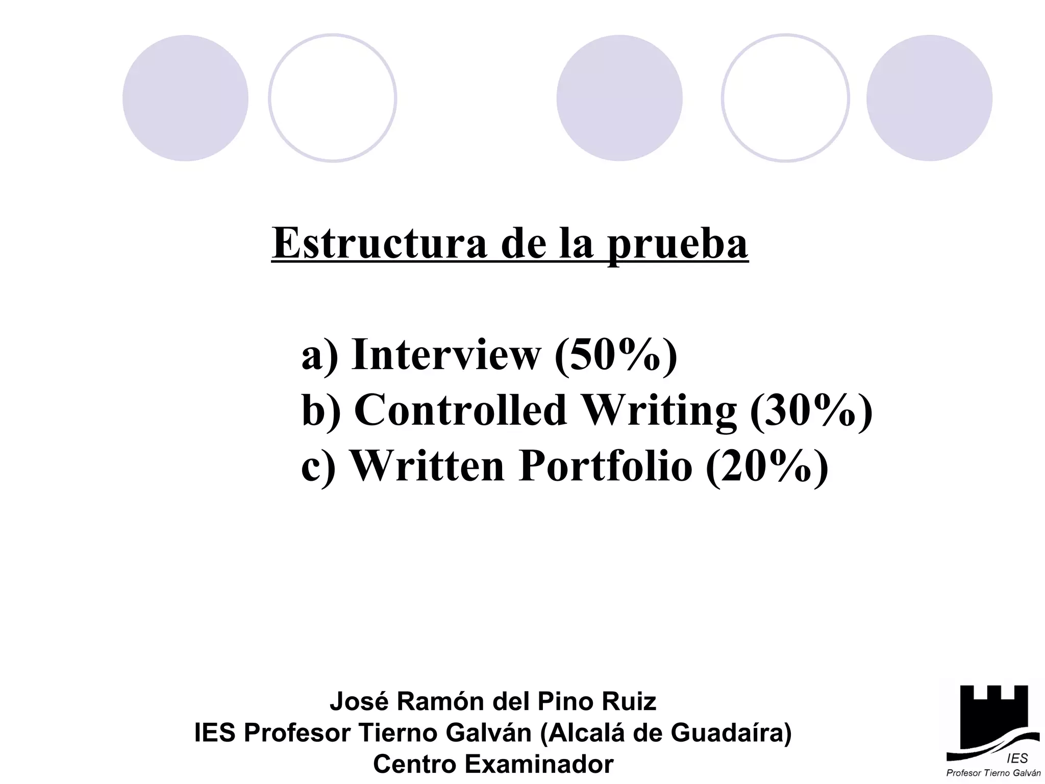 Estructura de la prueba a) Interview (50%) b) Controlled Writing (30%) c) Written Portfolio (20%) José Ramón del Pino Ruiz IES Profesor Tierno Galván (Alcalá de Guadaíra) Centro Examinador 
