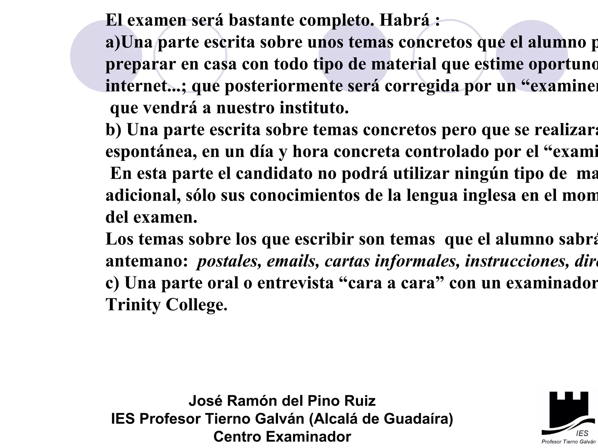 El examen será bastante completo. Habrá :  a)Una parte escrita sobre unos temas concretos  que el alumno  podrá  preparar en casa  con todo tipo de material que estime oportuno: diccionario,  internet...; que posteriormente será corregida por un “examiner” del Trinity que vendrá a nuestro instituto. b) Una parte escrita sobre temas concretos pero  que se realizará  de forma  espontánea,  en un día y hora concreta controlado por el “ examiner”. En esta parte el candidato   no podrá utilizar ningún tipo de  material  adicional, sólo sus conocimientos  de la lengua inglesa en el momento  del examen. Los temas sobre los que escribir son temas  que el alumno sabrá de  antemano:  postales, emails, cartas informales, instrucciones, direcciones... c) Una parte oral o entrevista “cara a cara” con un examinador del  Trinity College . José Ramón del Pino Ruiz IES Profesor Tierno Galván (Alcalá de Guadaíra) Centro Examinador 