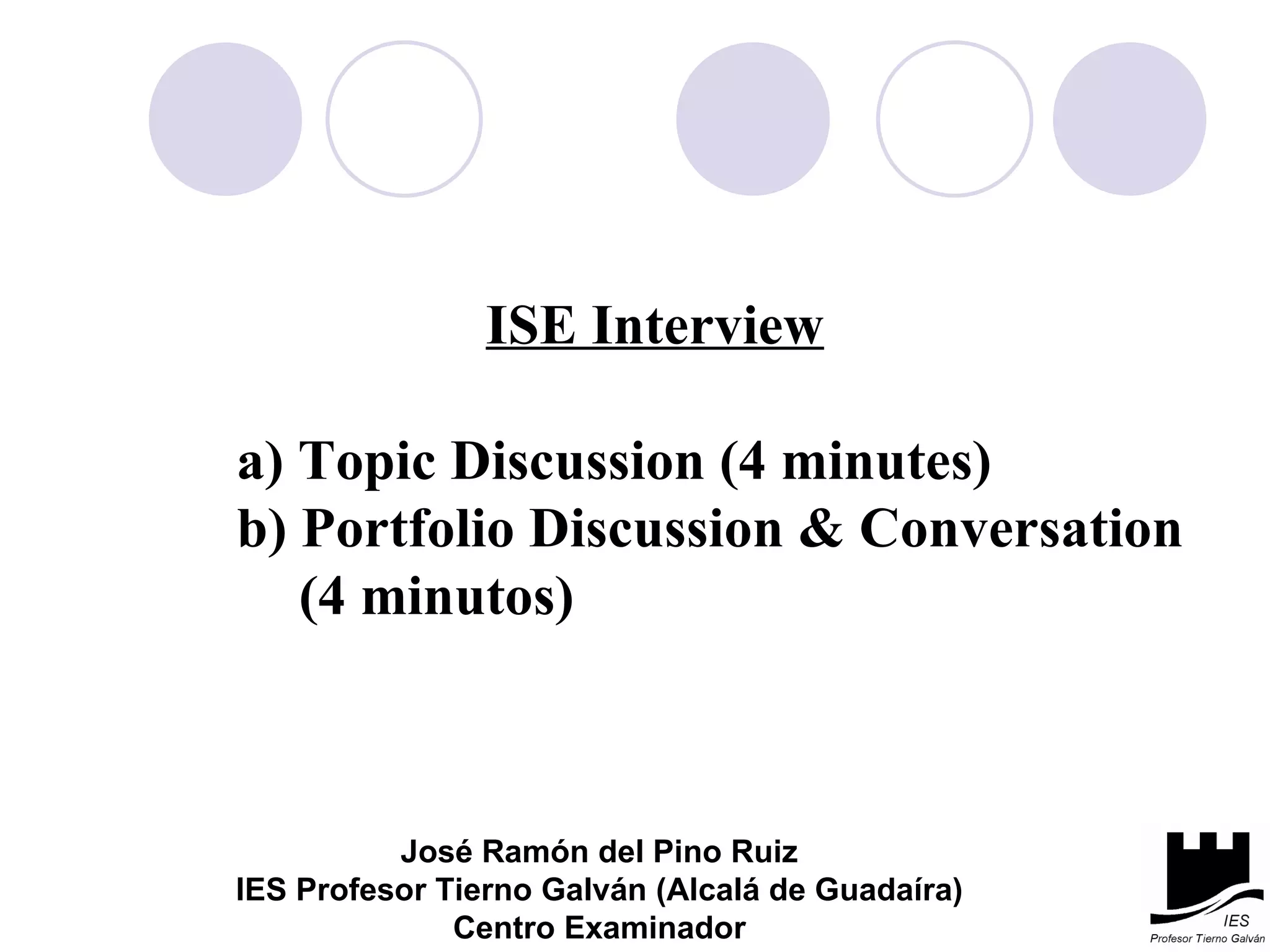 ISE Interview a) Topic Discussion (4 minutes) b) Portfolio Discussion & Conversation  (4 minutos)  José Ramón del Pino Ruiz IES Profesor Tierno Galván (Alcalá de Guadaíra) Centro Examinador 