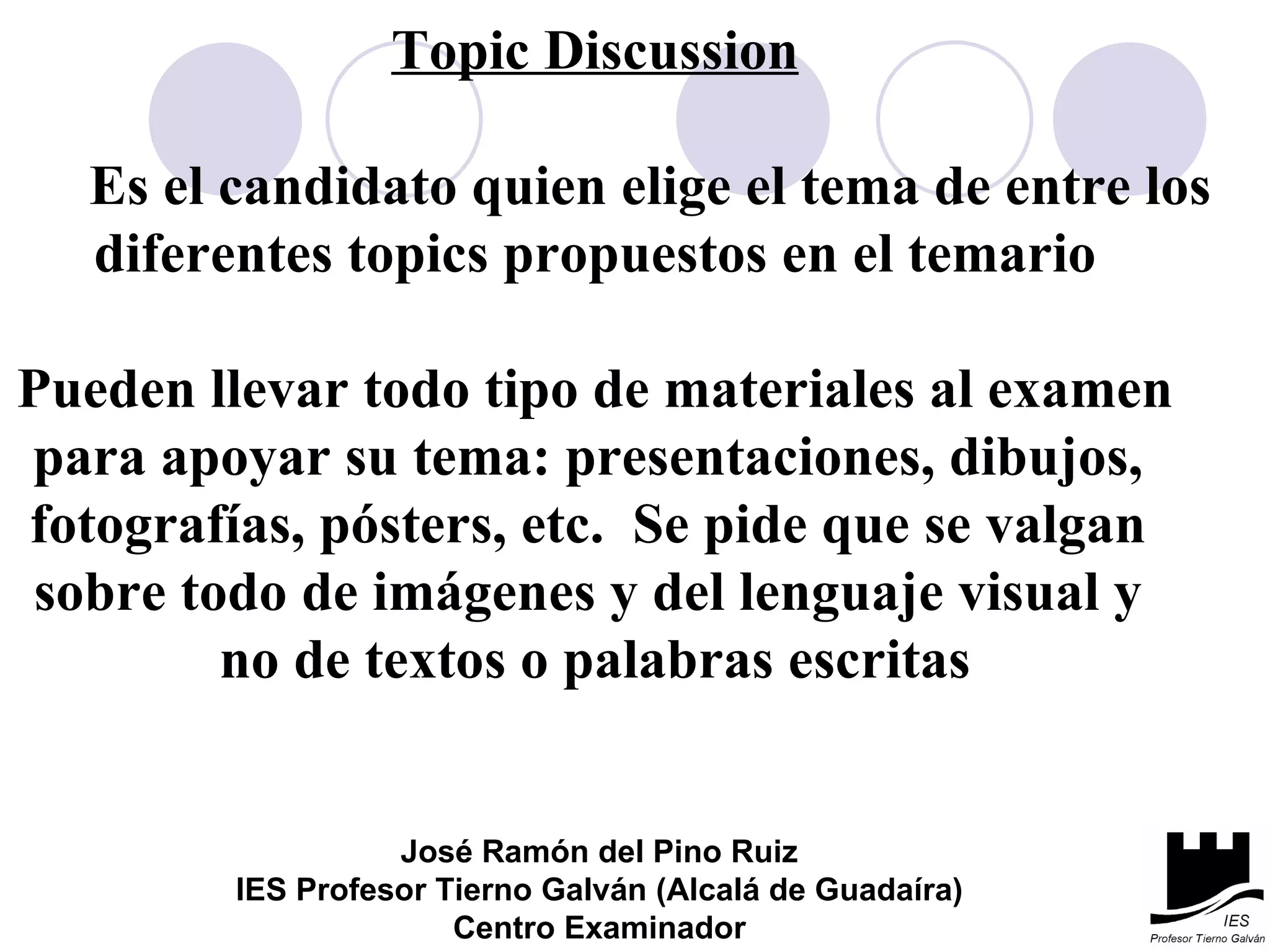 Topic Discussion Es el candidato quien elige el tema de entre los  diferentes topics propuestos en el temario Pueden llevar todo tipo de materiales al examen para apoyar su tema: presentaciones, dibujos,  fotografías, pósters, etc.  Se pide que se valgan  sobre todo de imágenes y del lenguaje visual y  no de textos o palabras escritas José Ramón del Pino Ruiz IES Profesor Tierno Galván (Alcalá de Guadaíra) Centro Examinador 