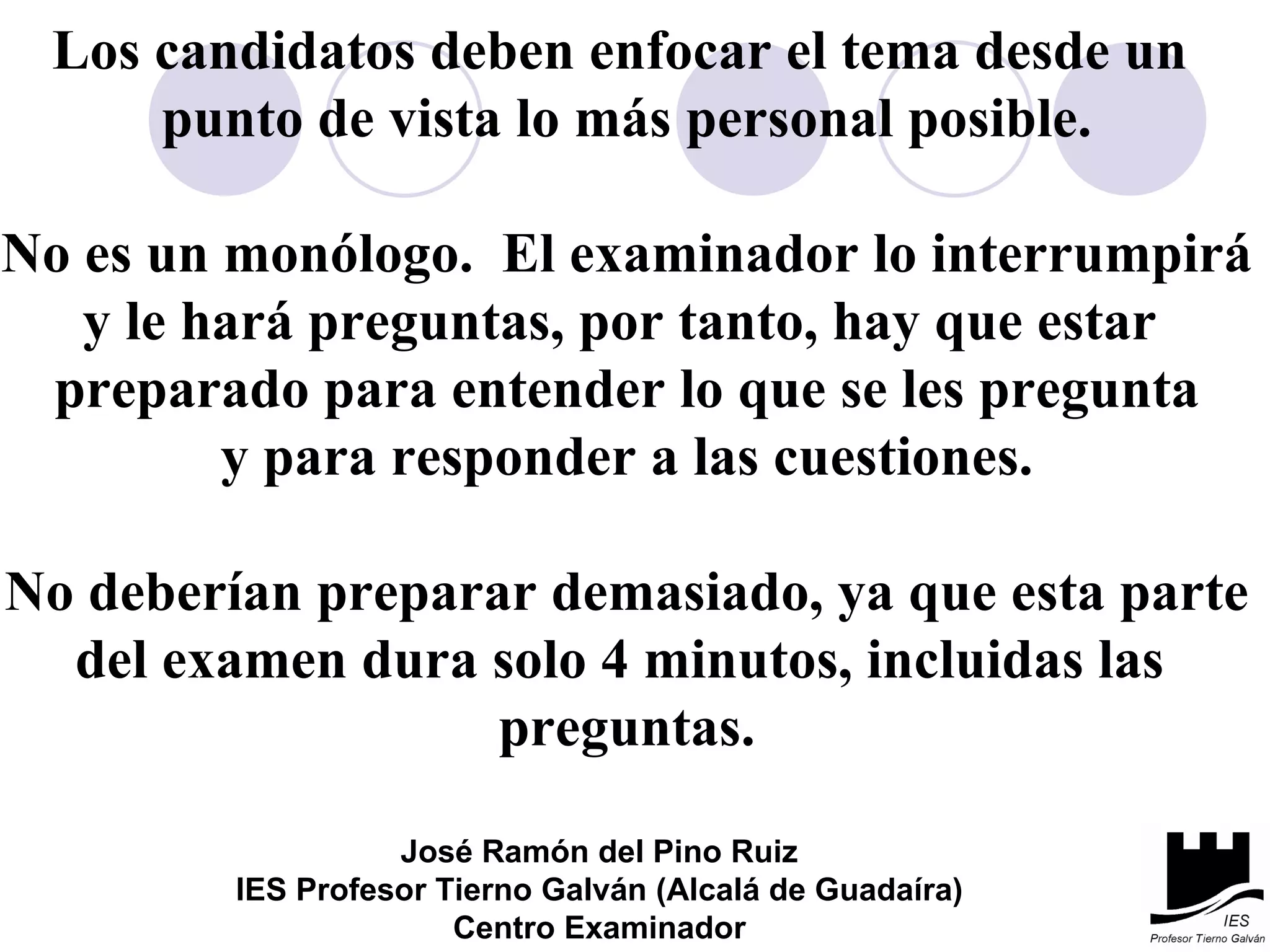 Los candidatos deben enfocar el tema desde un  punto de vista lo más personal posible. No es un monólogo.  El examinador lo interrumpirá y le hará preguntas, por tanto, hay que estar  preparado para entender lo que se les pregunta y para responder a las cuestiones. No deberían preparar demasiado, ya que esta parte del examen dura solo 4 minutos, incluidas las  preguntas. José Ramón del Pino Ruiz IES Profesor Tierno Galván (Alcalá de Guadaíra) Centro Examinador 