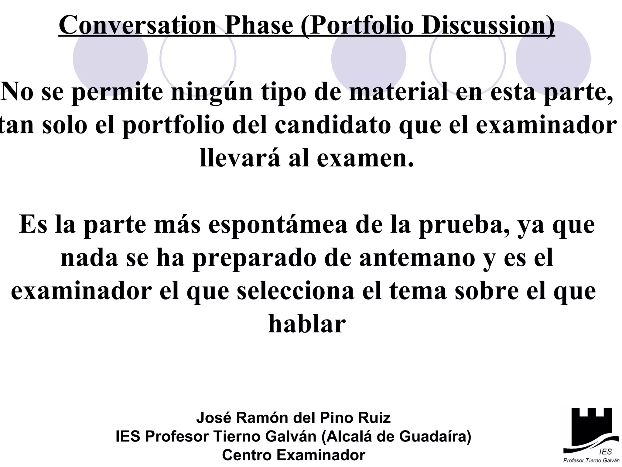 Conversation Phase (Portfolio Discussion) No se permite ningún tipo de material en esta parte, tan solo el portfolio del candidato que el examinador llevará al examen. Es la parte más espontámea de la prueba, ya que nada se ha preparado de antemano y es el examinador el que selecciona el tema sobre el que  hablar José Ramón del Pino Ruiz IES Profesor Tierno Galván (Alcalá de Guadaíra) Centro Examinador 