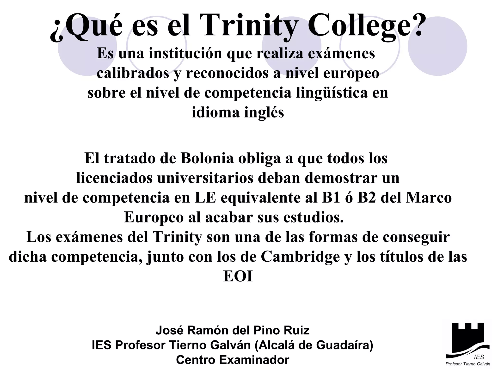 ¿Qué es el Trinity College? Es una institución que realiza exámenes  calibrados y reconocidos a nivel europeo sobre el nivel de competencia lingüística en idioma inglés El tratado de Bolonia obliga a que todos los  licenciados universitarios deban demostrar un nivel de competencia en LE equivalente al B1 ó B2 del Marco Europeo al acabar sus estudios.  Los exámenes del Trinity son una de las formas de conseguir dicha competencia, junto con los de Cambridge y los títulos de las EOI José Ramón del Pino Ruiz IES Profesor Tierno Galván (Alcalá de Guadaíra) Centro Examinador 