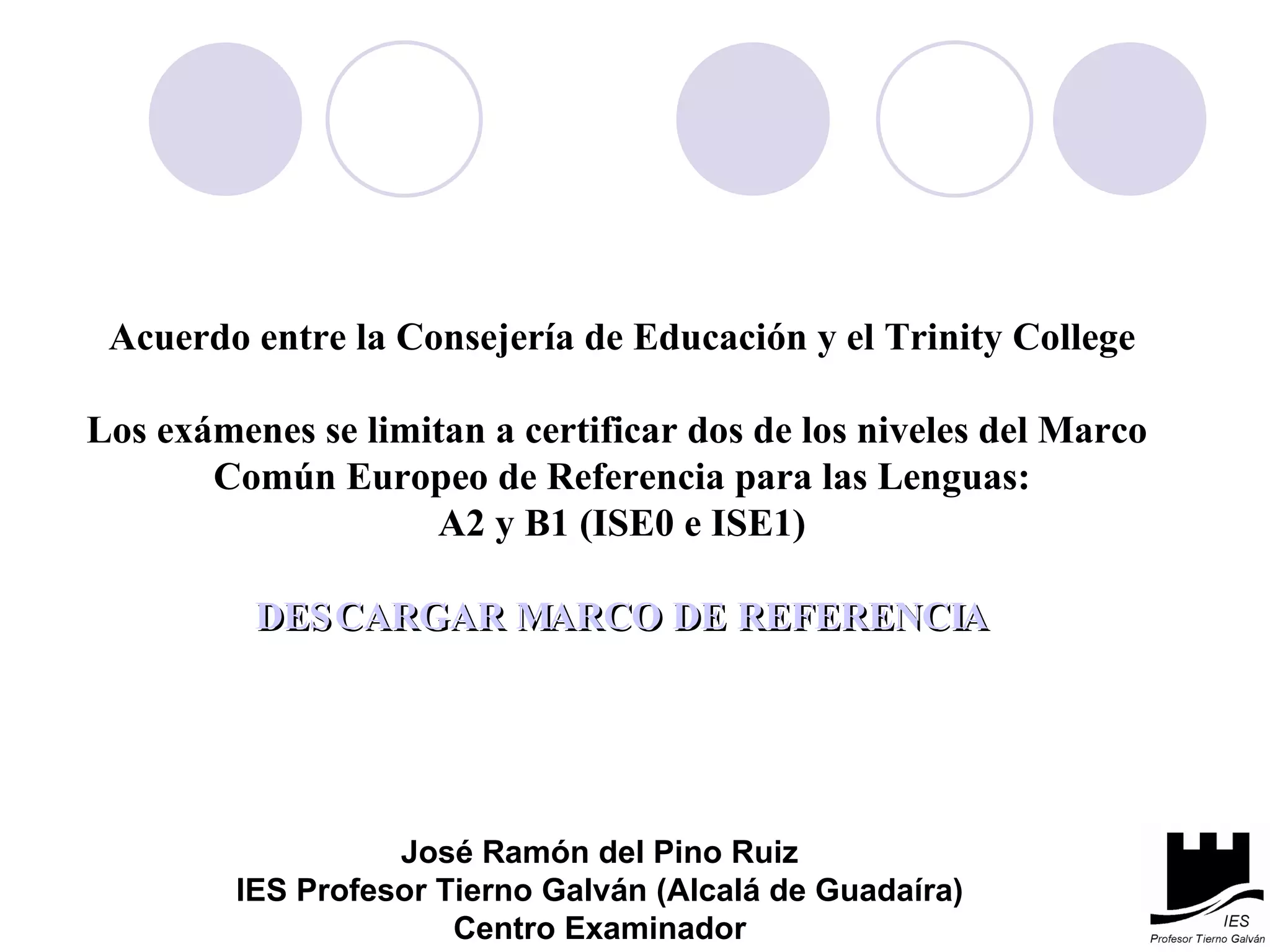 Acuerdo entre la Consejería de Educación y el Trinity College Los exámenes se limitan a certificar dos de los niveles del Marco  Común Europeo de Referencia para las Lenguas: A2 y B1 (ISE0 e ISE1) DESCARGAR MARCO DE REFERENCIA José Ramón del Pino Ruiz IES Profesor Tierno Galván (Alcalá de Guadaíra) Centro Examinador 