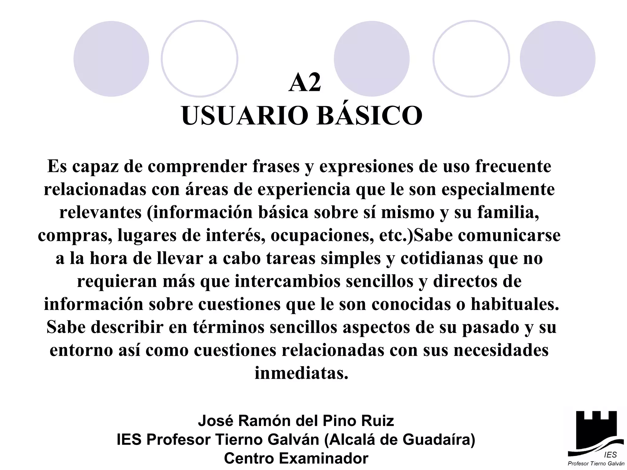 A2 USUARIO BÁSICO Es capaz de comprender frases y expresiones de uso frecuente  relacionadas con áreas de experiencia que le son especialmente  relevantes (información básica sobre sí mismo y su familia,  compras, lugares de interés, ocupaciones, etc.)Sabe comunicarse  a la hora de llevar a cabo tareas simples y cotidianas que no  requieran más que intercambios sencillos y directos de  información sobre cuestiones que le son conocidas o habituales. Sabe describir en términos sencillos aspectos de su pasado y su entorno así como cuestiones relacionadas con sus necesidades  inmediatas. José Ramón del Pino Ruiz IES Profesor Tierno Galván (Alcalá de Guadaíra) Centro Examinador 