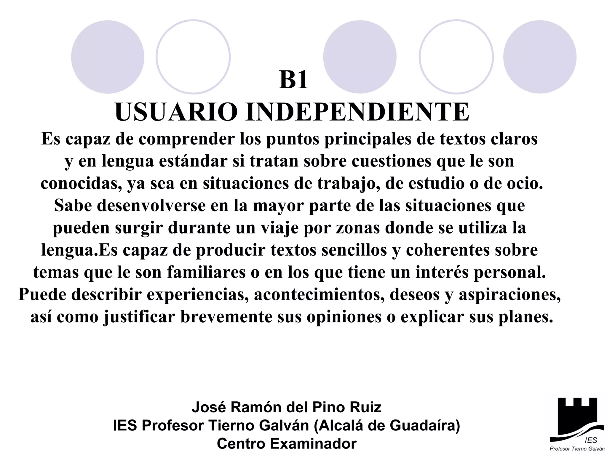 B1 USUARIO INDEPENDIENTE Es capaz de comprender los puntos principales de textos claros  y en lengua estándar si tratan sobre cuestiones que le son  conocidas, ya sea en situaciones de trabajo, de estudio o de ocio. Sabe desenvolverse en la mayor parte de las situaciones que  pueden surgir durante un viaje por zonas donde se utiliza la  lengua.Es capaz de producir textos sencillos y coherentes sobre  temas que le son familiares o en los que tiene un interés personal.  Puede describir experiencias, acontecimientos, deseos y aspiraciones,  así como justificar brevemente sus opiniones o explicar sus planes. José Ramón del Pino Ruiz IES Profesor Tierno Galván (Alcalá de Guadaíra) Centro Examinador 