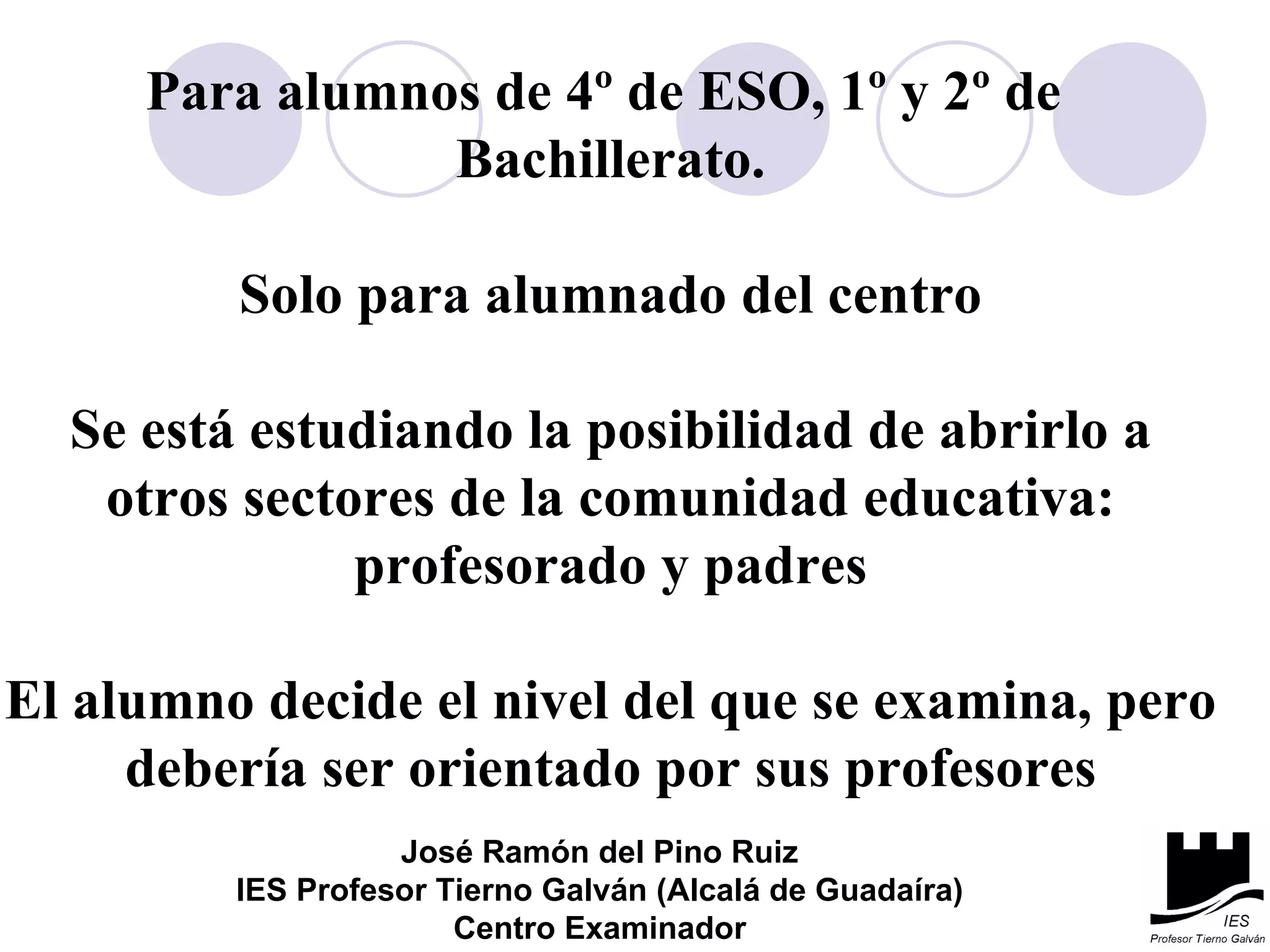 Para alumnos de 4º de ESO, 1º y 2º de  Bachillerato. Solo para alumnado del centro Se está estudiando la posibilidad de abrirlo a otros sectores de la comunidad educativa: profesorado y padres El alumno decide el nivel del que se examina, pero debería ser orientado por sus profesores José Ramón del Pino Ruiz IES Profesor Tierno Galván (Alcalá de Guadaíra) Centro Examinador 