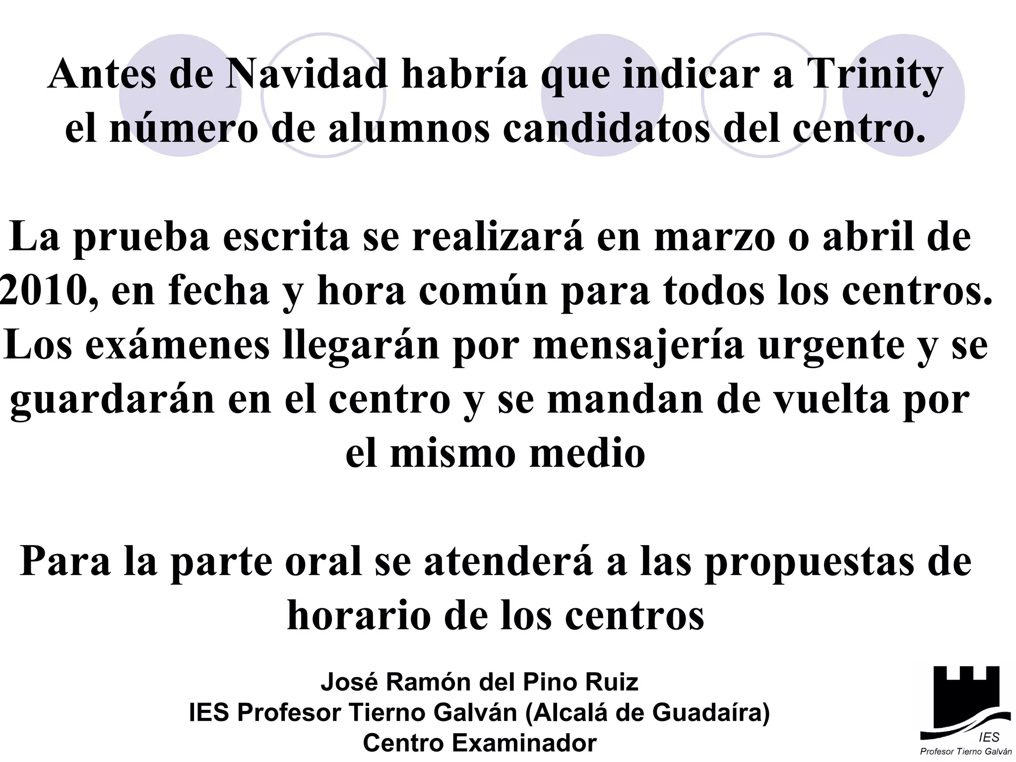Antes de Navidad habría que indicar a Trinity el número de alumnos candidatos del centro. La prueba escrita se realizará en marzo o abril de  2010, en fecha y hora común para todos los centros. Los exámenes llegarán por mensajería urgente y se guardarán en el centro y se mandan de vuelta por  el mismo medio Para la parte oral se atenderá a las propuestas de horario de los centros José Ramón del Pino Ruiz IES Profesor Tierno Galván (Alcalá de Guadaíra) Centro Examinador 