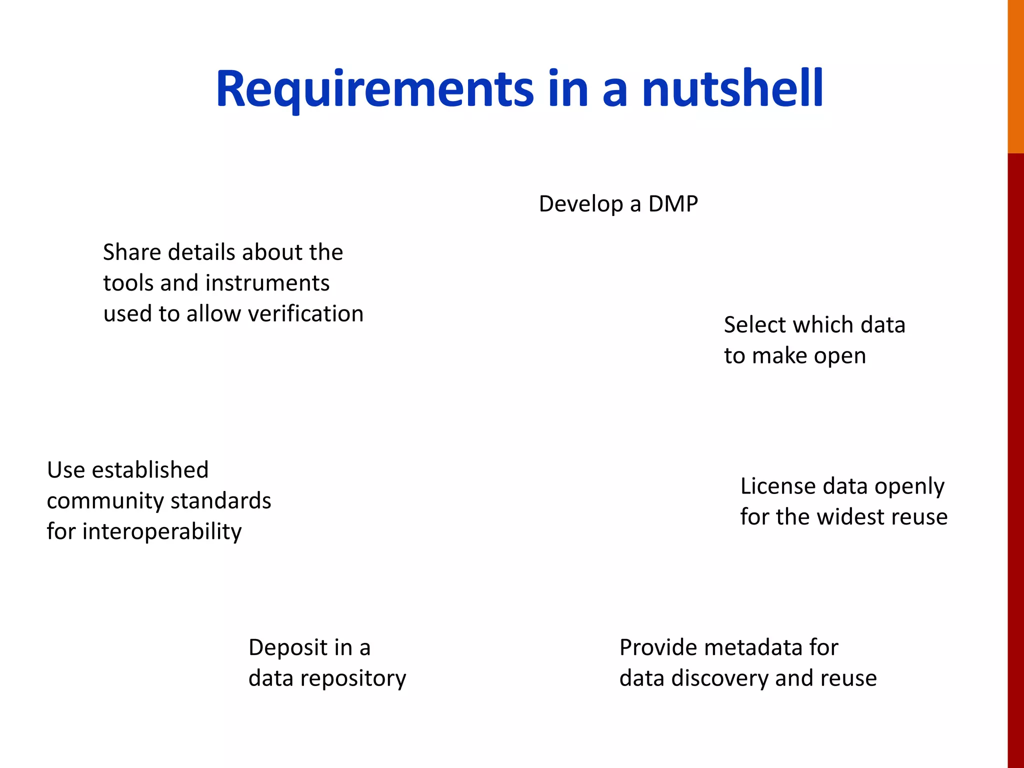 Requirements in a nutshell
Develop a DMP
Select which data
to make open
License data openly
for the widest reuse
Use established
community standards
for interoperability
Provide metadata for
data discovery and reuse
Deposit in a
data repository
Share details about the
tools and instruments
used to allow verification
 