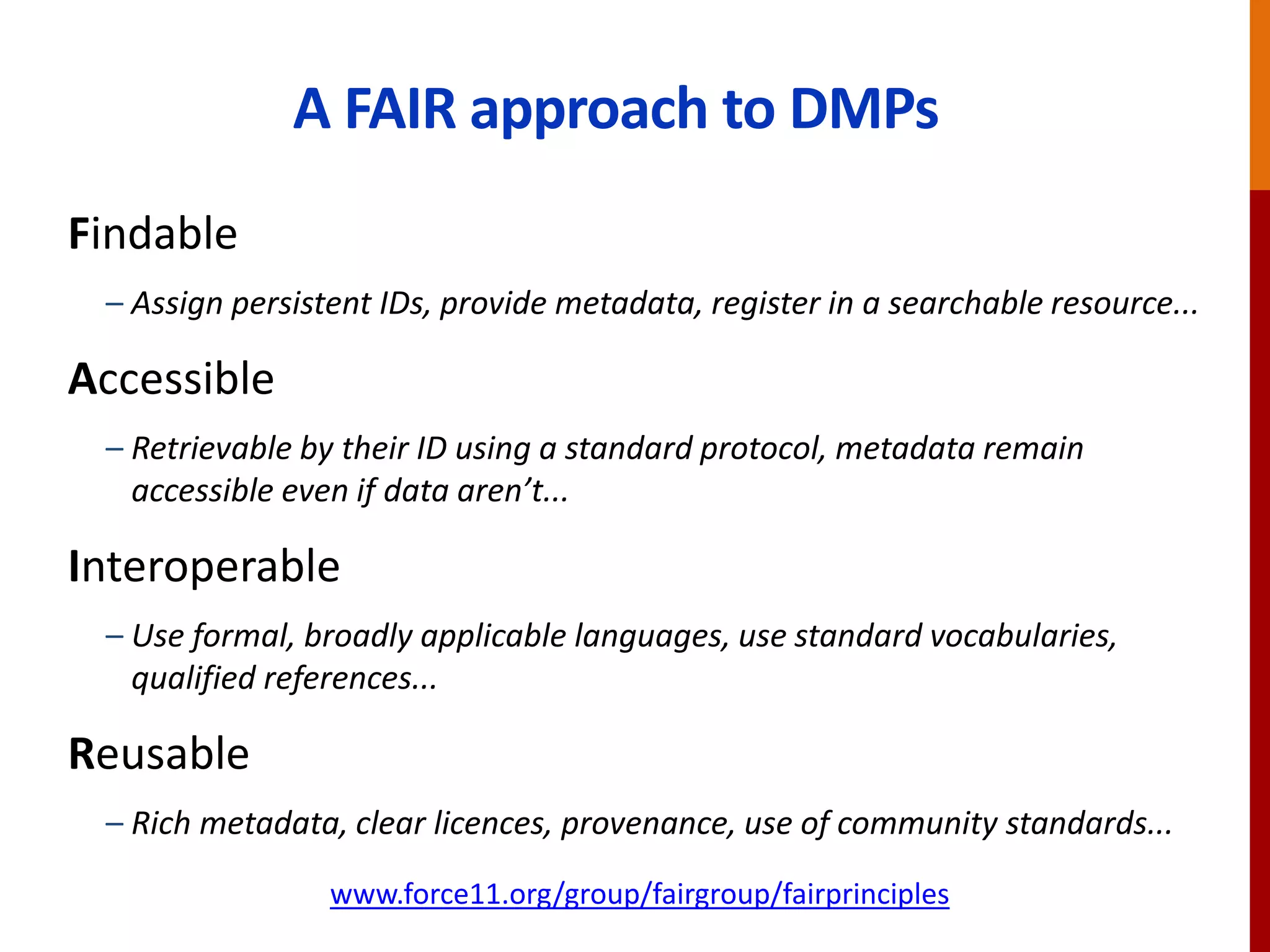 A FAIR approach to DMPs
Findable
– Assign persistent IDs, provide metadata, register in a searchable resource...
Accessible
– Retrievable by their ID using a standard protocol, metadata remain
accessible even if data aren’t...
Interoperable
– Use formal, broadly applicable languages, use standard vocabularies,
qualified references...
Reusable
– Rich metadata, clear licences, provenance, use of community standards...
www.force11.org/group/fairgroup/fairprinciples
 
