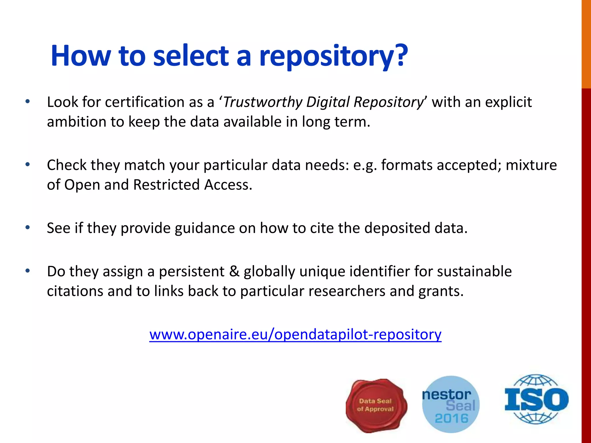 How to select a repository?
• Look for provision from your community, university, publisher, funder etc
• Check they match your particular data needs: e.g. formats accepted; mixture
of Open and Restricted Access.
• See if they provide guidance on how to cite the deposited data.
• Do they assign a persistent & globally unique identifier for sustainable
citations and to links back to particular researchers and grants?
• Look for certification as a ‘Trustworthy Digital Repository’ with an explicit
ambition to keep the data available in long term.
www.openaire.eu/opendatapilot-repository
 