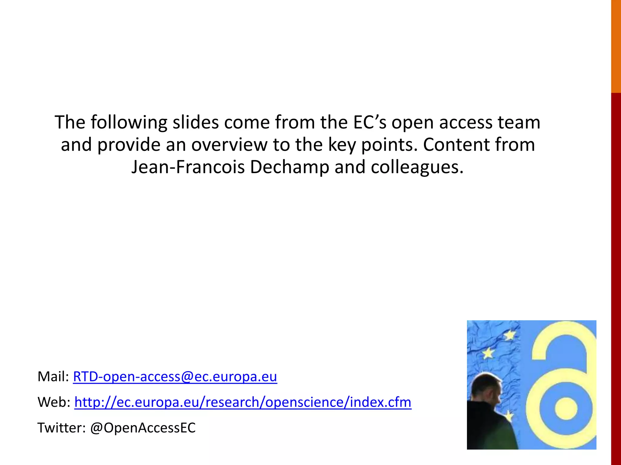 The following European Commission branded slides come from the
EC’s open access team and provide an overview to the key points.
Content from Jean-Francois Dechamp and colleagues.
Mail: RTD-open-access@ec.europa.eu
Web: http://ec.europa.eu/research/openscience/index.cfm
Twitter: @OpenAccessEC
 