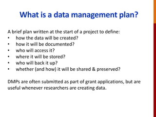 What is a data management plan?
A brief plan written at the start of a project to define:
• how the data will be created?
• how it will be documented?
• who will access it?
• where it will be stored?
• who will back it up?
• whether (and how) it will be shared & preserved?
DMPs are often submitted as part of grant applications, but are
useful whenever researchers are creating data.
 