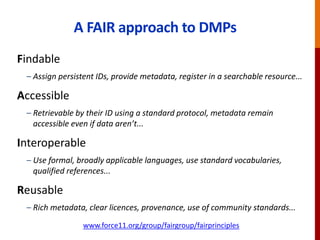 A FAIR approach to DMPs
Findable
– Assign persistent IDs, provide metadata, register in a searchable resource...
Accessible
– Retrievable by their ID using a standard protocol, metadata remain
accessible even if data aren’t...
Interoperable
– Use formal, broadly applicable languages, use standard vocabularies,
qualified references...
Reusable
– Rich metadata, clear licences, provenance, use of community standards...
www.force11.org/group/fairgroup/fairprinciples
 