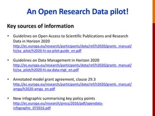 The EC Open Research Data pilot
Key sources of information
• Guidelines on Open Access to Scientific Publications and Research
Data in Horizon 2020
http://ec.europa.eu/research/participants/data/ref/h2020/grants_manual/
hi/oa_pilot/h2020-hi-oa-pilot-guide_en.pdf
• Guidelines on Data Management in Horizon 2020
http://ec.europa.eu/research/participants/data/ref/h2020/grants_manual/
hi/oa_pilot/h2020-hi-oa-data-mgt_en.pdf
• Annotated model grant agreement, clause 29.3
http://ec.europa.eu/research/participants/data/ref/h2020/grants_manual/
amga/h2020-amga_en.pdf
• New infographic summarising key policy points
http://ec.europa.eu/research/press/2016/pdf/opendata-
infographic_072016.pdf
 
