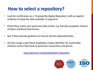 How to select a repository?
• Look for provision from your community, university, publisher, funder etc
• Check they match your particular data needs: e.g. formats accepted; mixture
of Open and Restricted Access.
• See if they provide guidance on how to cite the deposited data.
• Do they assign a persistent & globally unique identifier for sustainable
citations and to links back to particular researchers and grants?
• Look for certification as a ‘Trustworthy Digital Repository’ with an explicit
ambition to keep the data available in long term.
www.openaire.eu/opendatapilot-repository
 