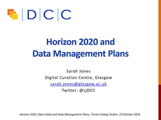 Horizon 2020 and the Open
Research Data pilot
Sarah Jones
Digital Curation Centre, Glasgow
sarah.jones@glasgow.ac.uk
Twitter: @sjDCC
Horizon 2020, Open Data and Data Management Plans, Trinity College Dublin, 19 October 2016
 