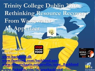Trinity College Dublin 2016
Rethinking Resource Recovery
From Wastewater
An Appetizer
Arne Backlund
Backlund ApS
www.backlund.dk
www.facebook.com/backlund.aps
www.researchgate.net/profile/Arne_Backlund
www.linkedin.com/in/arnebacklund
 