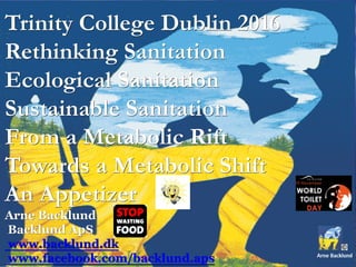 Trinity College Dublin 2016
Rethinking Sanitation
Ecological Sanitation
Sustainable Sanitation
From a Metabolic Rift
Towards a Metabolic Shift
An Appetizer
Arne Backlund
Backlund ApS
www.backlund.dk
www.facebook.com/backlund.aps
 