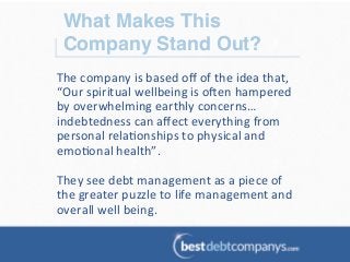 What Makes This
Company Stand Out?!
The	
  company	
  is	
  based	
  oﬀ	
  of	
  the	
  idea	
  that,	
  
“Our	
  spiritual	
  wellbeing	
  is	
  oZen	
  hampered	
  
by	
  overwhelming	
  earthly	
  concerns…
indebtedness	
  can	
  aﬀect	
  everything	
  from	
  
personal	
  rela?onships	
  to	
  physical	
  and	
  
emo?onal	
  health”.	
  	
  
	
  
They	
  see	
  debt	
  management	
  as	
  a	
  piece	
  of	
  
the	
  greater	
  puzzle	
  to	
  life	
  management	
  and	
  
overall	
  well	
  being.	
  	
  
 