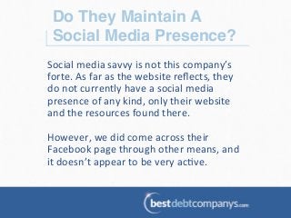 Do They Maintain A
Social Media Presence?!
Social	
  media	
  savvy	
  is	
  not	
  this	
  company’s	
  
forte.	
  As	
  far	
  as	
  the	
  website	
  reﬂects,	
  they	
  
do	
  not	
  currently	
  have	
  a	
  social	
  media	
  
presence	
  of	
  any	
  kind,	
  only	
  their	
  website	
  
and	
  the	
  resources	
  found	
  there.	
  	
  
	
  
However,	
  we	
  did	
  come	
  across	
  their	
  
Facebook	
  page	
  through	
  other	
  means,	
  and	
  
it	
  doesn’t	
  appear	
  to	
  be	
  very	
  ac?ve.	
  
 