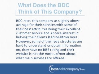 What Does the BDC
Think of This Company?!
BDC	
  rates	
  this	
  company	
  as	
  slightly	
  above	
  
average	
  for	
  their	
  services	
  with	
  some	
  of	
  
their	
  best	
  a@ributes	
  being	
  their	
  excellent	
  
customer	
  service	
  and	
  sincere	
  interest	
  in	
  
helping	
  their	
  clients	
  lead	
  healthier	
  lives.	
  
However,	
  some	
  of	
  their	
  pay	
  structures	
  are	
  
hard	
  to	
  understand	
  or	
  obtain	
  informa?on	
  
on,	
  they	
  have	
  no	
  BBB	
  ra?ng	
  and	
  their	
  
website	
  is	
  not	
  the	
  most	
  upfront	
  about	
  
what	
  main	
  services	
  are	
  oﬀered.	
  	
  
 