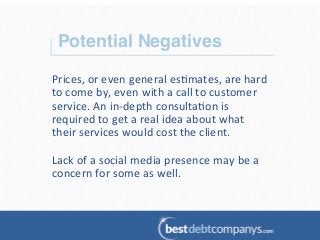 Potential Negatives!
Prices,	
  or	
  even	
  general	
  es?mates,	
  are	
  hard	
  
to	
  come	
  by,	
  even	
  with	
  a	
  call	
  to	
  customer	
  
service.	
  An	
  in-­‐depth	
  consulta?on	
  is	
  
required	
  to	
  get	
  a	
  real	
  idea	
  about	
  what	
  
their	
  services	
  would	
  cost	
  the	
  client.	
  	
  
	
  
Lack	
  of	
  a	
  social	
  media	
  presence	
  may	
  be	
  a	
  
concern	
  for	
  some	
  as	
  well.	
  
 