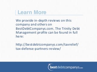 Learn More!
We	
  provide	
  in-­‐depth	
  reviews	
  on	
  this	
  
company	
  and	
  others	
  on	
  
BestDebtCompanys.com.	
  The	
  Trinity	
  Debt	
  
Management	
  proﬁle	
  can	
  be	
  found	
  in	
  full	
  
here:	
  
	
  
h@p://bestdebtcompanys.com/taxrelief/
tax-­‐defense-­‐partners-­‐review/	
  
 