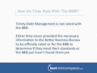 How Do They Rate With The BBB?!
Trinity	
  Debt	
  Management	
  is	
  not	
  rated	
  with	
  
the	
  BBB.	
  
	
  
Either	
  they	
  never	
  provided	
  the	
  necessary	
  
informa?on	
  to	
  the	
  Be@er	
  Business	
  Bureau	
  
to	
  be	
  oﬃcially	
  rated	
  or	
  for	
  the	
  BBB	
  to	
  
determine	
  if	
  they	
  meet	
  their	
  standards	
  or	
  
the	
  BBB	
  just	
  hasn’t	
  found	
  them	
  yet.	
  
 