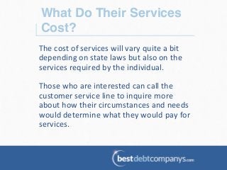 What Do Their Services
Cost?!
The	
  cost	
  of	
  services	
  will	
  vary	
  quite	
  a	
  bit	
  
depending	
  on	
  state	
  laws	
  but	
  also	
  on	
  the	
  
services	
  required	
  by	
  the	
  individual.	
  	
  
	
  
Those	
  who	
  are	
  interested	
  can	
  call	
  the	
  
customer	
  service	
  line	
  to	
  inquire	
  more	
  
about	
  how	
  their	
  circumstances	
  and	
  needs	
  
would	
  determine	
  what	
  they	
  would	
  pay	
  for	
  
services.	
  	
  
	
  
	
  
 