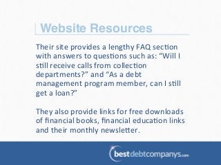 Website Resources!
Their	
  site	
  provides	
  a	
  lengthy	
  FAQ	
  sec?on	
  
with	
  answers	
  to	
  ques?ons	
  such	
  as:	
  “Will	
  I	
  
s?ll	
  receive	
  calls	
  from	
  collec?on	
  
departments?”	
  and	
  “As	
  a	
  debt	
  
management	
  program	
  member,	
  can	
  I	
  s?ll	
  
get	
  a	
  loan?”	
  
	
  
They	
  also	
  provide	
  links	
  for	
  free	
  downloads	
  
of	
  ﬁnancial	
  books,	
  ﬁnancial	
  educa?on	
  links	
  
and	
  their	
  monthly	
  newsle@er.	
  	
  
 