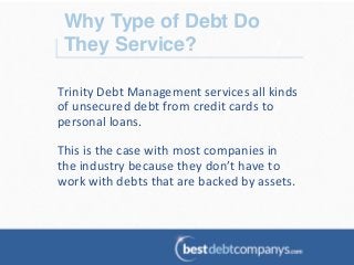 Why Type of Debt Do
They Service?!
Trinity	
  Debt	
  Management	
  services	
  all	
  kinds	
  
of	
  unsecured	
  debt	
  from	
  credit	
  cards	
  to	
  
personal	
  loans.	
  	
  
	
  
This	
  is	
  the	
  case	
  with	
  most	
  companies	
  in	
  
the	
  industry	
  because	
  they	
  don’t	
  have	
  to	
  
work	
  with	
  debts	
  that	
  are	
  backed	
  by	
  assets.	
  
 