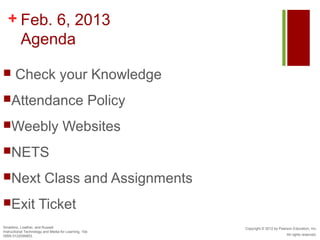 + Feb. 6, 2013
    Agenda

      Check your Knowledge
Attendance                                            Policy
Weebly                             Websites
NETS

Next                    Class and Assignments
Exit                Ticket
Smaldino, Lowther, and Russell                                  Copyright © 2012 by Pearson Education, Inc.
Instructional Technology and Media for Learning, 10e
ISBN 0132099853                                                                         All rights reserved.
 