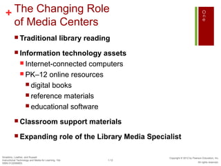 + The Changing Role
    of Media Centers
           Traditional                           library reading
           Information       technology assets
                Internet-connected computers
                PK–12 online resources
                  digital books
                  reference materials
                  educational software

           Classroom                              support materials
           Expanding                              role of the Library Media Specialist

Smaldino, Lowther, and Russell                                                     Copyright © 2012 by Pearson Education, Inc.
Instructional Technology and Media for Learning, 10e             1-12
ISBN 0132099853                                                                                            All rights reserved.
 
