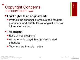 +
          Copyright Concerns
          THE COPYRIGHT LAW
           Legal     rights to an original work
                Protects the financial interests of the creators,
                 producers, and distributors of original works of
                 information and art
           The      Internet
                Ease of illegal copying
                All material is copyrighted (unless stated
                 otherwise)
                Teachers are the role models




Smaldino, Lowther, and Russell                                 Copyright © 2012 by Pearson Education, Inc.
Instructional Technology and Media for Learning, 10e   1-13
ISBN 0132099853                                                                        All rights reserved.
 