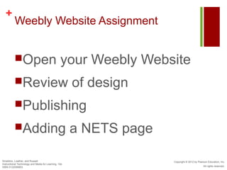 +
          Weebly Website Assignment


          Open                                   your Weebly Website
          Review                                      of design
          Publishing

          Adding                                      a NETS page

Smaldino, Lowther, and Russell                                       Copyright © 2012 by Pearson Education, Inc.
Instructional Technology and Media for Learning, 10e
ISBN 0132099853                                                                              All rights reserved.
 