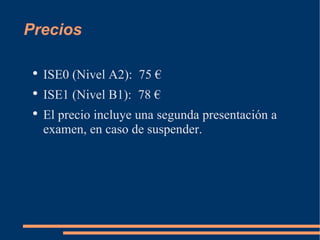 Precios ISE0 (Nivel A2): 75 € ISE1 (Nivel B1): 78 € El precio incluye una segunda presentación a examen, en caso de suspender.