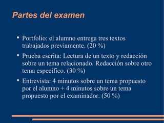 Partes del examen Portfolio: el alumno entrega tres textos trabajados previamente. (20 %) Prueba escrita: Lectura de un texto y redacción sobre un tema relacionado. Redacción sobre otro tema específico. (30 %) Entrevista: 4 minutos sobre un tema propuesto por el alumno + 4 minutos sobre un tema propuesto por el examinador. (50 %)