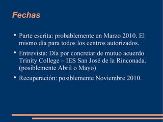 Fechas Parte escrita: probablemente en Marzo 2010. El mismo día para todos los centros autorizados. Entrevista: Día por concretar de mutuo acuerdo Trinity College – IES San José de la Rinconada. (posiblemente Abril o Mayo) Recuperación: posiblemente Noviembre 2010.