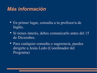 Más información En primer lugar, consulta a tu profesor/a de Inglés. Si tienes interés, debes comunicarlo antes del 15 de Diciembre. Para cualquier consulta o sugerencia, puedes dirigirte a Jesús Ledo (Coordinador del Programa)