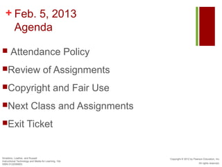 + Feb. 5, 2013
    Agenda

      Attendance Policy
Review                             of Assignments
Copyright                                   and Fair Use
Next                    Class and Assignments
Exit                Ticket


Smaldino, Lowther, and Russell                              Copyright © 2012 by Pearson Education, Inc.
Instructional Technology and Media for Learning, 10e
ISBN 0132099853                                                                     All rights reserved.
 