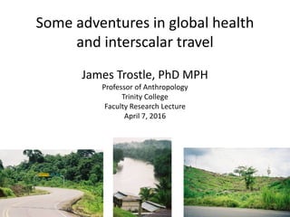 Some adventures in global health
and interscalar travel
James Trostle, PhD MPH
Professor of Anthropology
Trinity College
Faculty Research Lecture
April 7, 2016
 