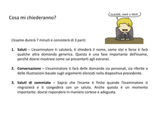 Cosa mi chiederanno?



 L’esame durerà 7 minuti e consisterà di 3 parti:

 1. Saluti – L’esaminatore ti saluterà, ti chiederà il nome, come stai e forse ti farà
    qualche altra domanda generica. Questa è una fase importante dell’esame,
    perché dovrai mostrare come sai presentarti agli estranei.

 2. Conversazione – L’esaminatore ti farà delle domande sia personali, sia riferite a
    delle illustrazioni basate sugli argomenti elencati nella diapositiva precedente.

 3. Saluti di commiato – Saprai che l’esame è finito quando l’esaminatore ti
    ringrazierà e ti congederà con un saluto. Anche questo è un momento
    importante: dovrai rispondere in maniera cortese e adeguata.
 