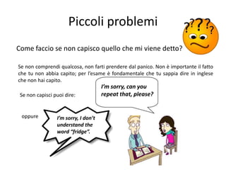Piccoli problemi
Come faccio se non capisco quello che mi viene detto?

Se non comprendi qualcosa, non farti prendere dal panico. Non è importante il fatto
che tu non abbia capito; per l’esame è fondamentale che tu sappia dire in inglese
che non hai capito.
                                      I’m sorry, can you
 Se non capisci puoi dire:            repeat that, please?


 oppure          I’m sorry, I don’t
                 understand the
                 word “fridge”.
 